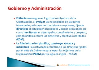 e-auditoria.com | Auditoría bajo normas internacionales
El Gobierno asegura el logro de los objetivos de la
Organización, al evaluar las necesidades de las partes
interesadas, así como las condiciones y opciones; fijando
directivas al establecer prioridades y tomar decisiones; así
como monitorear el desempeño, cumplimiento y progreso,
comparándolos contra las directivas y objetivos acordados
(EDM).
La Administración planifica, construye, ejecuta y
monitorea las actividades conforme a las directivas fijadas
por el ente de Gobierno para lograr los objetivos de la
Organización (PBRM por su sigla en inglés – PCEM)
 