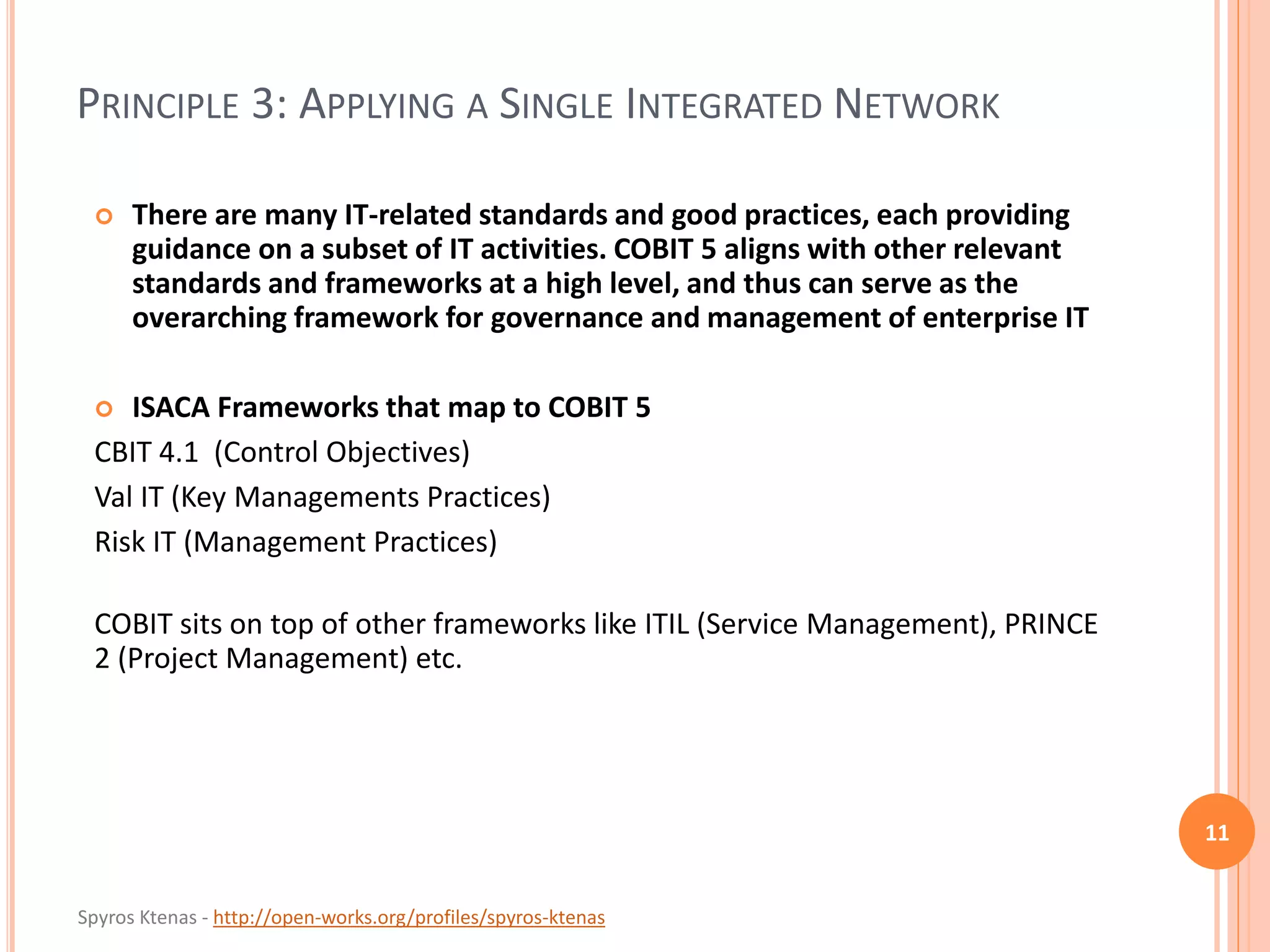 Spyros Ktenas - http://open-works.org/profiles/spyros-ktenas
PRINCIPLE 3: APPLYING A SINGLE INTEGRATED NETWORK
11
 There are many IT-related standards and good practices, each providing
guidance on a subset of IT activities. COBIT 5 aligns with other relevant
standards and frameworks at a high level, and thus can serve as the
overarching framework for governance and management of enterprise IT
 ISACA Frameworks that map to COBIT 5
CBIT 4.1 (Control Objectives)
Val IT (Key Managements Practices)
Risk IT (Management Practices)
COBIT sits on top of other frameworks like ITIL (Service Management), PRINCE
2 (Project Management) etc.
 