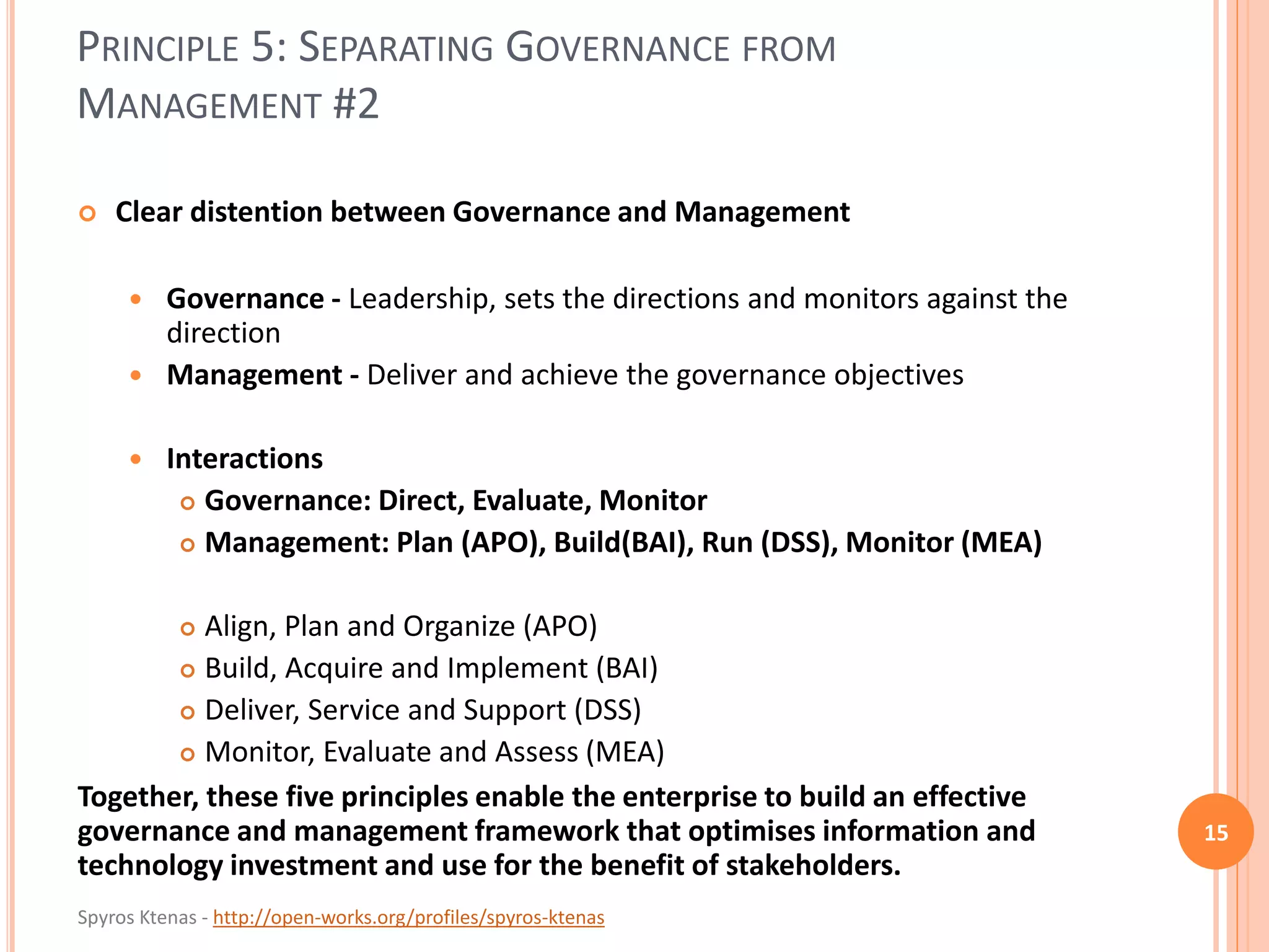 Spyros Ktenas - http://open-works.org/profiles/spyros-ktenas
PRINCIPLE 5: SEPARATING GOVERNANCE FROM
MANAGEMENT #2
15
 Clear distention between Governance and Management
 Governance - Leadership, sets the directions and monitors against the
direction
 Management - Deliver and achieve the governance objectives
 Interactions
 Governance: Direct, Evaluate, Monitor
 Management: Plan (APO), Build(BAI), Run (DSS), Monitor (MEA)
 Align, Plan and Organize (APO)
 Build, Acquire and Implement (BAI)
 Deliver, Service and Support (DSS)
 Monitor, Evaluate and Assess (MEA)
Together, these five principles enable the enterprise to build an effective
governance and management framework that optimises information and
technology investment and use for the benefit of stakeholders.
 