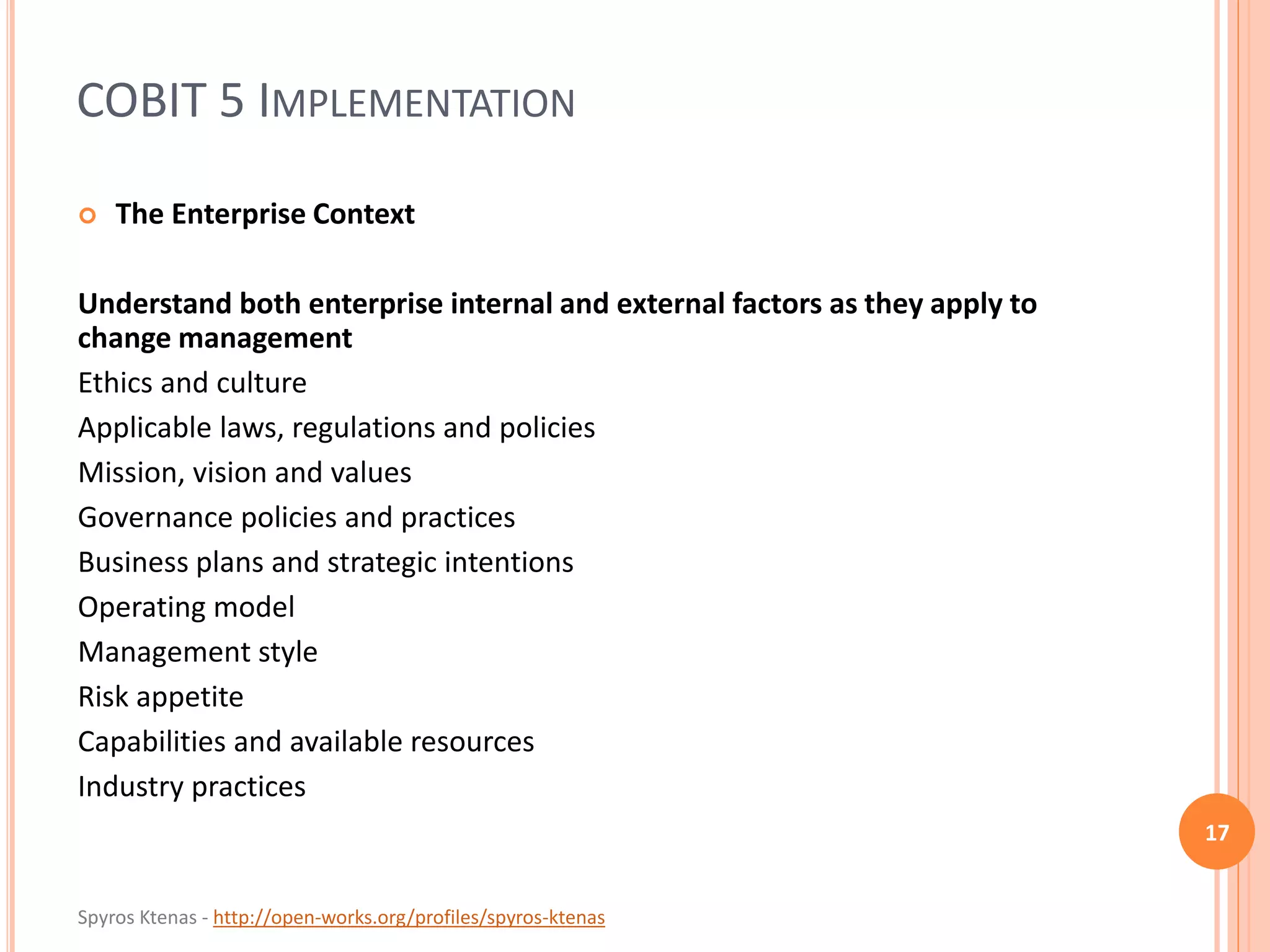 Spyros Ktenas - http://open-works.org/profiles/spyros-ktenas
COBIT 5 IMPLEMENTATION
17
 The Enterprise Context
Understand both enterprise internal and external factors as they apply to
change management
Ethics and culture
Applicable laws, regulations and policies
Mission, vision and values
Governance policies and practices
Business plans and strategic intentions
Operating model
Management style
Risk appetite
Capabilities and available resources
Industry practices
 