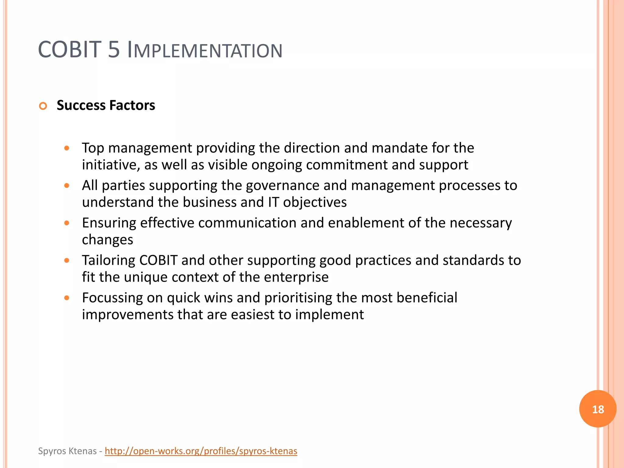 Spyros Ktenas - http://open-works.org/profiles/spyros-ktenas
COBIT 5 IMPLEMENTATION
18
 Success Factors
 Top management providing the direction and mandate for the
initiative, as well as visible ongoing commitment and support
 All parties supporting the governance and management processes to
understand the business and IT objectives
 Ensuring effective communication and enablement of the necessary
changes
 Tailoring COBIT and other supporting good practices and standards to
fit the unique context of the enterprise
 Focussing on quick wins and prioritising the most beneficial
improvements that are easiest to implement
 