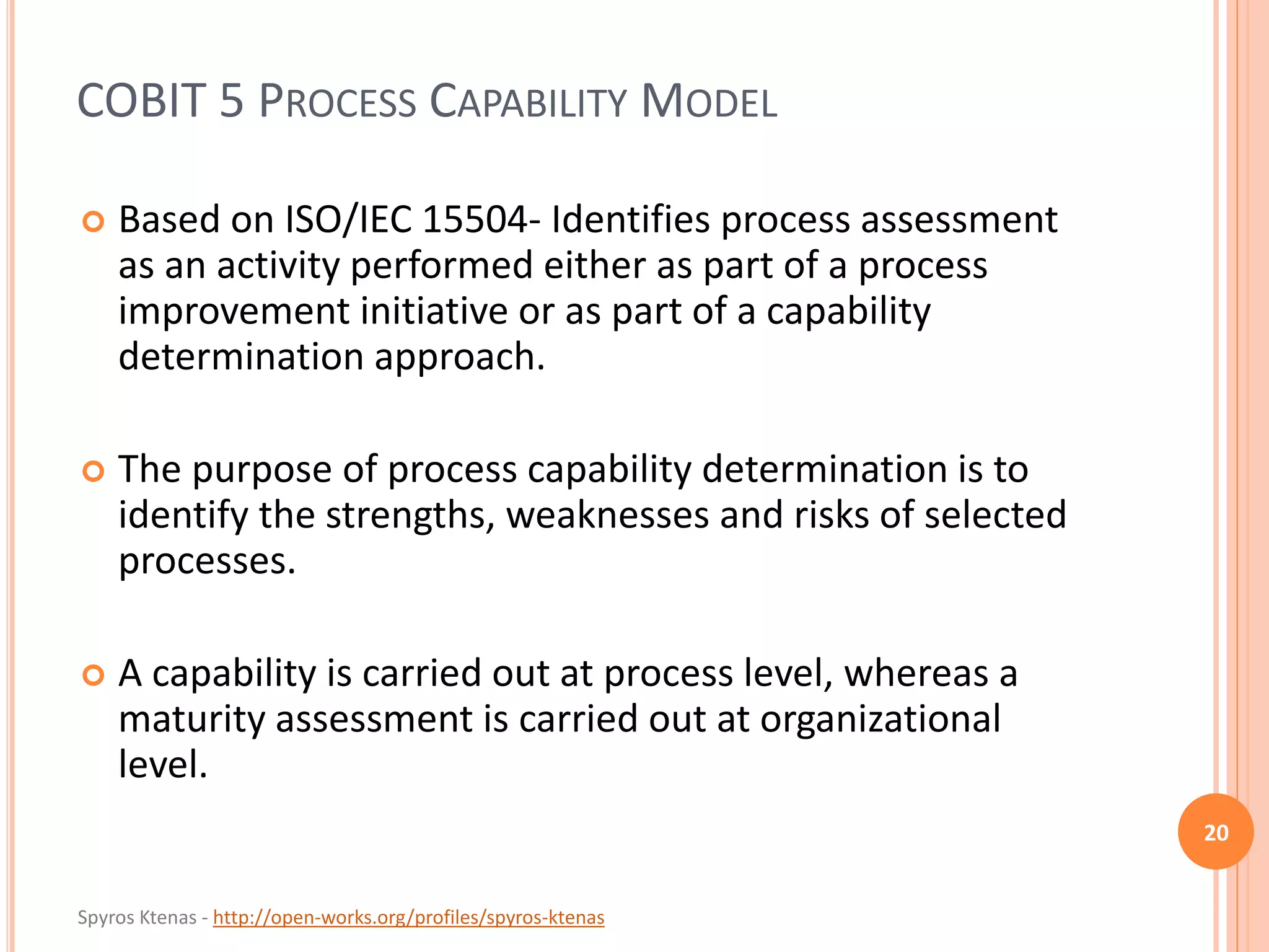 Spyros Ktenas - http://open-works.org/profiles/spyros-ktenas
COBIT 5 PROCESS CAPABILITY MODEL
20
 Based on ISO/IEC 15504- Identifies process assessment
as an activity performed either as part of a process
improvement initiative or as part of a capability
determination approach.
 The purpose of process capability determination is to
identify the strengths, weaknesses and risks of selected
processes.
 A capability is carried out at process level, whereas a
maturity assessment is carried out at organizational
level.
 