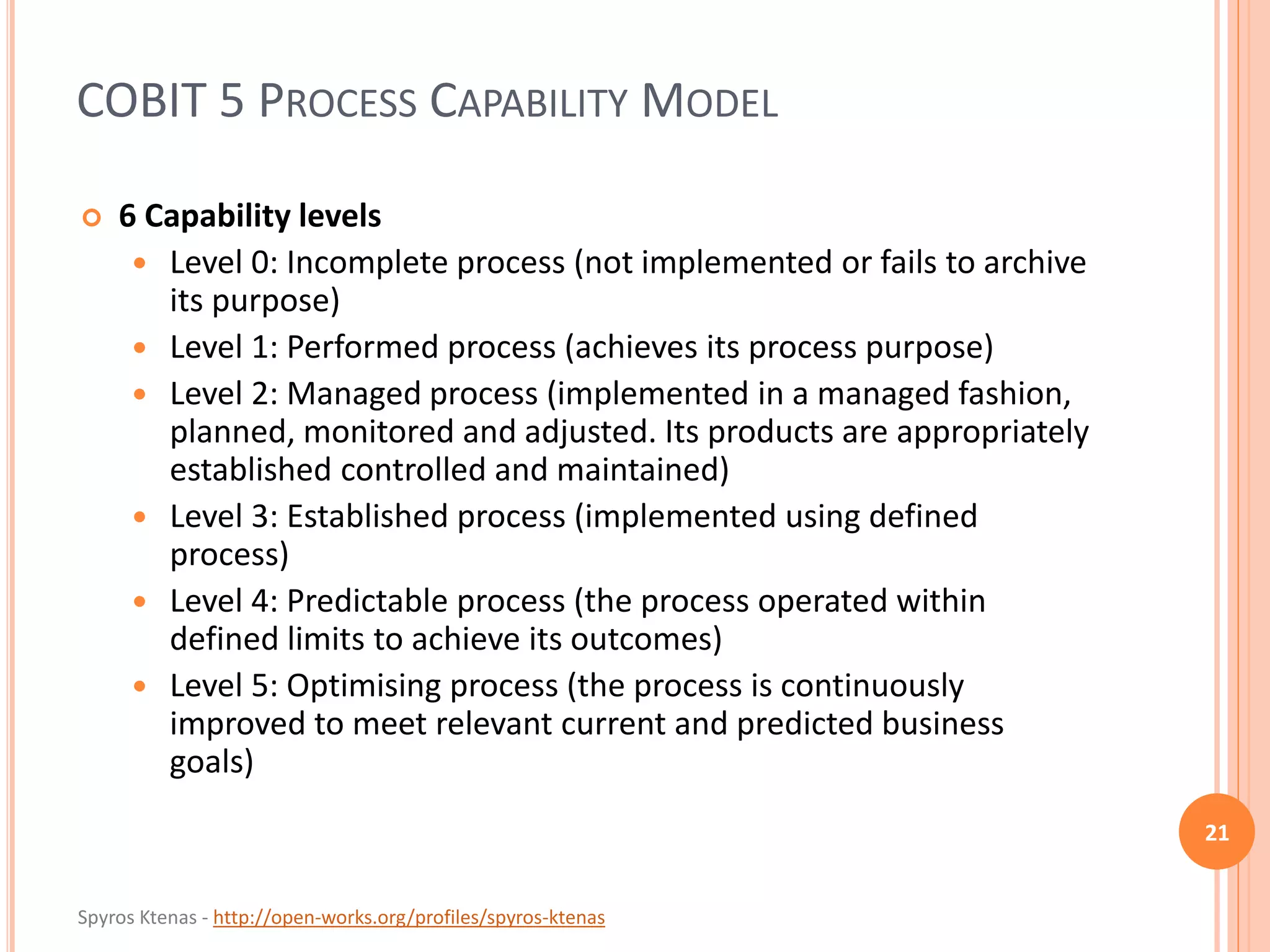 Spyros Ktenas - http://open-works.org/profiles/spyros-ktenas
COBIT 5 PROCESS CAPABILITY MODEL
21
 6 Capability levels
 Level 0: Incomplete process (not implemented or fails to archive
its purpose)
 Level 1: Performed process (achieves its process purpose)
 Level 2: Managed process (implemented in a managed fashion,
planned, monitored and adjusted. Its products are appropriately
established controlled and maintained)
 Level 3: Established process (implemented using defined
process)
 Level 4: Predictable process (the process operated within
defined limits to achieve its outcomes)
 Level 5: Optimising process (the process is continuously
improved to meet relevant current and predicted business
goals)
 