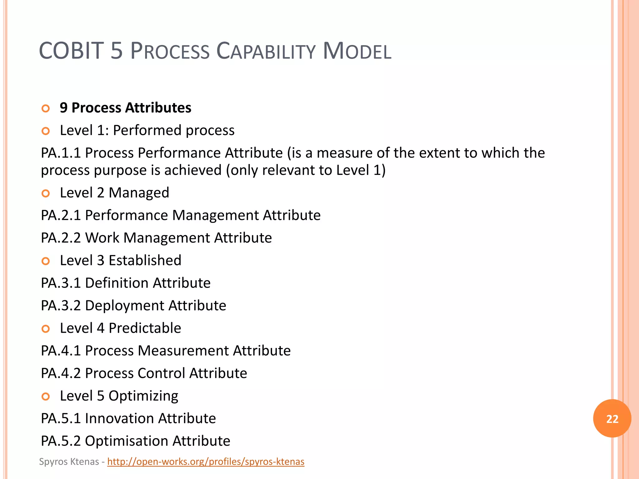 Spyros Ktenas - http://open-works.org/profiles/spyros-ktenas
COBIT 5 PROCESS CAPABILITY MODEL
22
 9 Process Attributes
 Level 1: Performed process
PA.1.1 Process Performance Attribute (is a measure of the extent to which the
process purpose is achieved (only relevant to Level 1)
 Level 2 Managed
PA.2.1 Performance Management Attribute
PA.2.2 Work Management Attribute
 Level 3 Established
PA.3.1 Definition Attribute
PA.3.2 Deployment Attribute
 Level 4 Predictable
PA.4.1 Process Measurement Attribute
PA.4.2 Process Control Attribute
 Level 5 Optimizing
PA.5.1 Innovation Attribute
PA.5.2 Optimisation Attribute
 