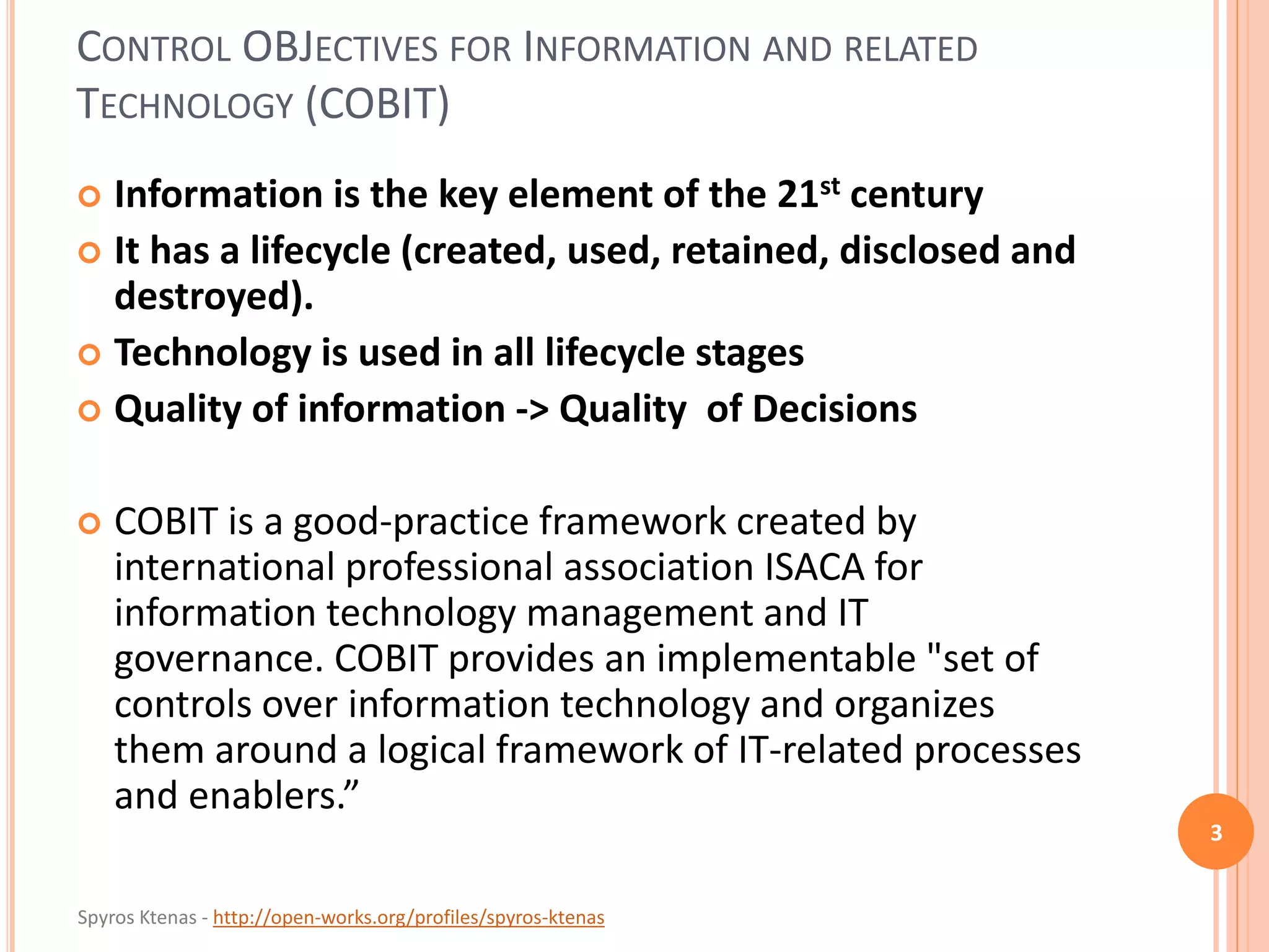 Spyros Ktenas - http://open-works.org/profiles/spyros-ktenas
CONTROL OBJECTIVES FOR INFORMATION AND RELATED
TECHNOLOGY (COBIT)
 Information is the key element of the 21st century
 It has a lifecycle (created, used, retained, disclosed and
destroyed).
 Technology is used in all lifecycle stages
 Quality of information -> Quality of Decisions
 COBIT is a good-practice framework created by
international professional association ISACA for
information technology management and IT
governance. COBIT provides an implementable "set of
controls over information technology and organizes
them around a logical framework of IT-related processes
and enablers.”
3
 
