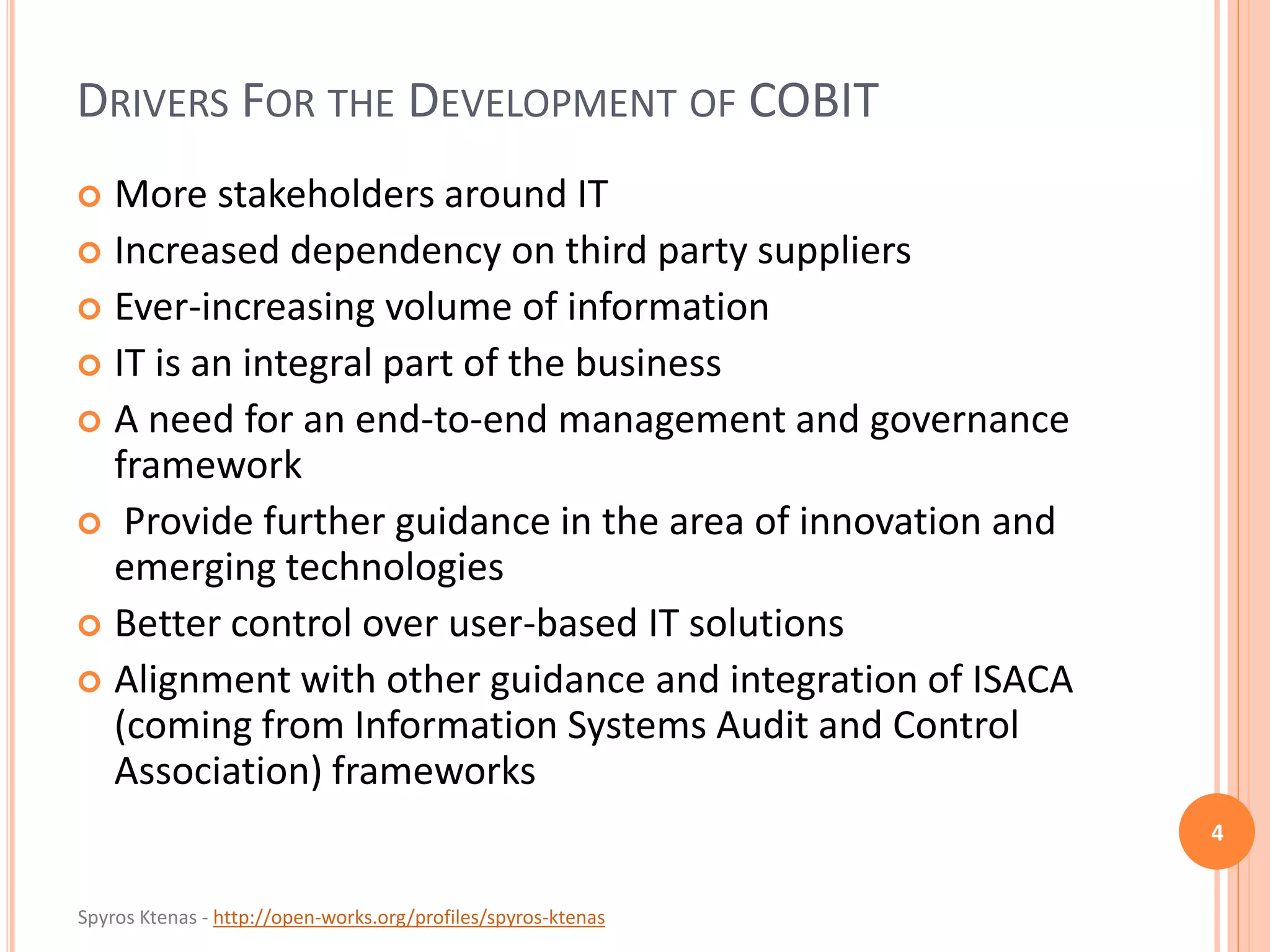 Spyros Ktenas - http://open-works.org/profiles/spyros-ktenas
DRIVERS FOR THE DEVELOPMENT OF COBIT
 More stakeholders around IT
 Increased dependency on third party suppliers
 Ever-increasing volume of information
 IT is an integral part of the business
 A need for an end-to-end management and governance
framework
 Provide further guidance in the area of innovation and
emerging technologies
 Better control over user-based IT solutions
 Alignment with other guidance and integration of ISACA
(coming from Information Systems Audit and Control
Association) frameworks
4
 