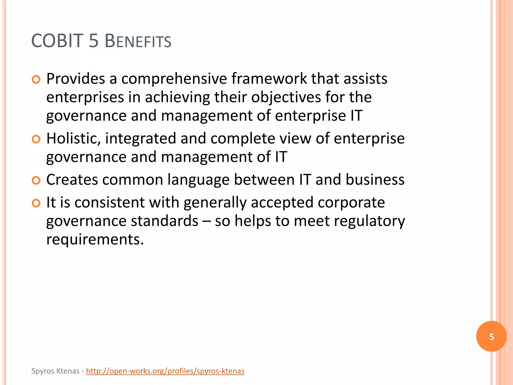 Spyros Ktenas - http://open-works.org/profiles/spyros-ktenas
COBIT 5 BENEFITS
 Provides a comprehensive framework that assists
enterprises in achieving their objectives for the
governance and management of enterprise IT
 Holistic, integrated and complete view of enterprise
governance and management of IT
 Creates common language between IT and business
 It is consistent with generally accepted corporate
governance standards – so helps to meet regulatory
requirements.
5
 