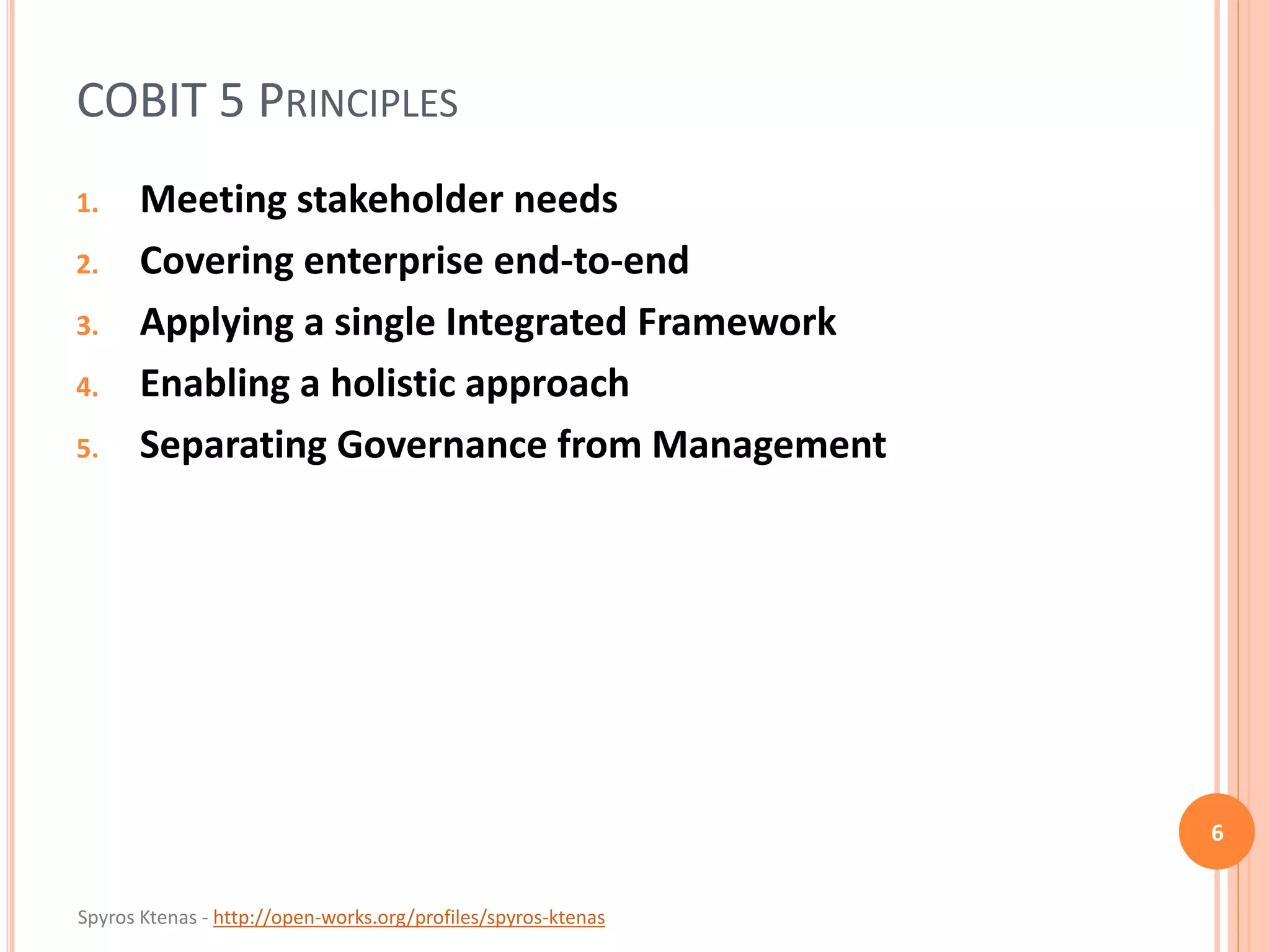 Spyros Ktenas - http://open-works.org/profiles/spyros-ktenas
COBIT 5 PRINCIPLES
1. Meeting stakeholder needs
2. Covering enterprise end-to-end
3. Applying a single Integrated Framework
4. Enabling a holistic approach
5. Separating Governance from Management
6
 
