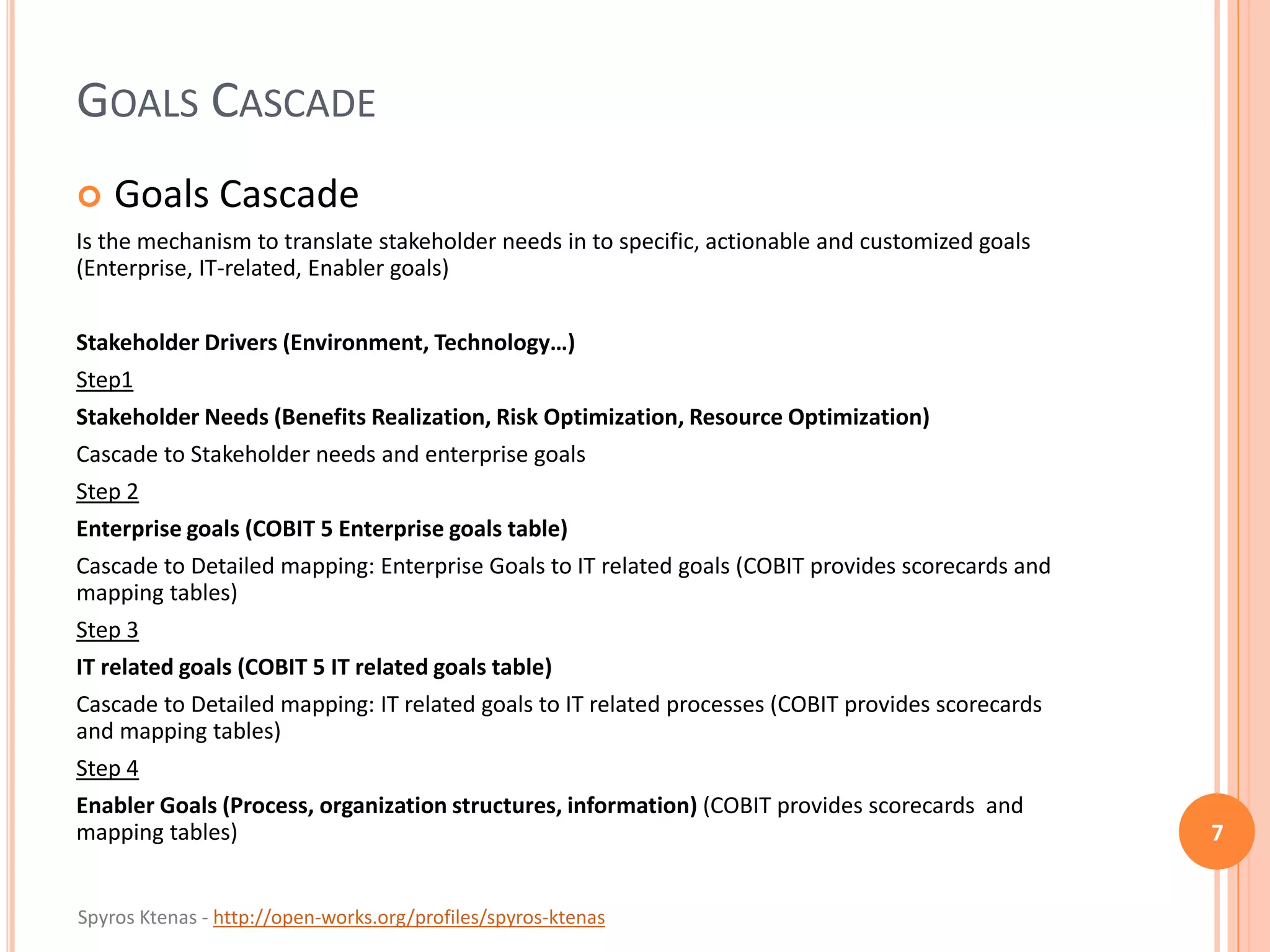 Spyros Ktenas - http://open-works.org/profiles/spyros-ktenas
GOALS CASCADE
 Goals Cascade
Is the mechanism to translate stakeholder needs in to specific, actionable and customized goals
(Enterprise, IT-related, Enabler goals)
Stakeholder Drivers (Environment, Technology…)
Step1
Stakeholder Needs (Benefits Realization, Risk Optimization, Resource Optimization)
Cascade to Stakeholder needs and enterprise goals
Step 2
Enterprise goals (COBIT 5 Enterprise goals table)
Cascade to Detailed mapping: Enterprise Goals to IT related goals (COBIT provides scorecards and
mapping tables)
Step 3
IT related goals (COBIT 5 IT related goals table)
Cascade to Detailed mapping: IT related goals to IT related processes (COBIT provides scorecards
and mapping tables)
Step 4
Enabler Goals (Process, organization structures, information) (COBIT provides scorecards and
mapping tables) 7
 
