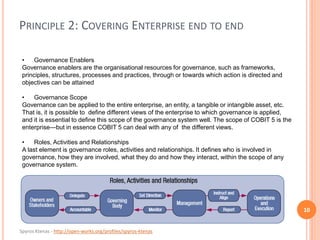 Spyros Ktenas - http://open-works.org/profiles/spyros-ktenas
PRINCIPLE 2: COVERING ENTERPRISE END TO END
10
• Governance Enablers
Governance enablers are the organisational resources for governance, such as frameworks,
principles, structures, processes and practices, through or towards which action is directed and
objectives can be attained
• Governance Scope
Governance can be applied to the entire enterprise, an entity, a tangible or intangible asset, etc.
That is, it is possible to define different views of the enterprise to which governance is applied,
and it is essential to define this scope of the governance system well. The scope of COBIT 5 is the
enterprise—but in essence COBIT 5 can deal with any of the different views.
• Roles, Activities and Relationships
A last element is governance roles, activities and relationships. It defines who is involved in
governance, how they are involved, what they do and how they interact, within the scope of any
governance system.
 