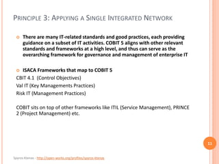 Spyros Ktenas - http://open-works.org/profiles/spyros-ktenas
PRINCIPLE 3: APPLYING A SINGLE INTEGRATED NETWORK
11
 There are many IT-related standards and good practices, each providing
guidance on a subset of IT activities. COBIT 5 aligns with other relevant
standards and frameworks at a high level, and thus can serve as the
overarching framework for governance and management of enterprise IT
 ISACA Frameworks that map to COBIT 5
CBIT 4.1 (Control Objectives)
Val IT (Key Managements Practices)
Risk IT (Management Practices)
COBIT sits on top of other frameworks like ITIL (Service Management), PRINCE
2 (Project Management) etc.
 