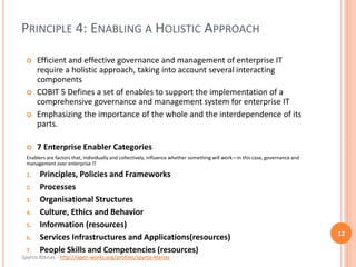 Spyros Ktenas - http://open-works.org/profiles/spyros-ktenas
PRINCIPLE 4: ENABLING A HOLISTIC APPROACH
12
 Efficient and effective governance and management of enterprise IT
require a holistic approach, taking into account several interacting
components
 COBIT 5 Defines a set of enables to support the implementation of a
comprehensive governance and management system for enterprise IT
 Emphasizing the importance of the whole and the interdependence of its
parts.
 7 Enterprise Enabler Categories
Enablers are factors that, individually and collectively, influence whether something will work—in this case, governance and
management over enterprise IT
1. Principles, Policies and Frameworks
2. Processes
3. Organisational Structures
4. Culture, Ethics and Behavior
5. Information (resources)
6. Services Infrastructures and Applications(resources)
7. People Skills and Competencies (resources)
 