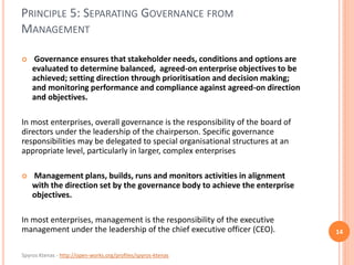 Spyros Ktenas - http://open-works.org/profiles/spyros-ktenas
PRINCIPLE 5: SEPARATING GOVERNANCE FROM
MANAGEMENT
14
 Governance ensures that stakeholder needs, conditions and options are
evaluated to determine balanced, agreed-on enterprise objectives to be
achieved; setting direction through prioritisation and decision making;
and monitoring performance and compliance against agreed-on direction
and objectives.
In most enterprises, overall governance is the responsibility of the board of
directors under the leadership of the chairperson. Specific governance
responsibilities may be delegated to special organisational structures at an
appropriate level, particularly in larger, complex enterprises
 Management plans, builds, runs and monitors activities in alignment
with the direction set by the governance body to achieve the enterprise
objectives.
In most enterprises, management is the responsibility of the executive
management under the leadership of the chief executive officer (CEO).
 