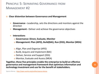 Spyros Ktenas - http://open-works.org/profiles/spyros-ktenas
PRINCIPLE 5: SEPARATING GOVERNANCE FROM
MANAGEMENT #2
15
 Clear distention between Governance and Management
 Governance - Leadership, sets the directions and monitors against the
direction
 Management - Deliver and achieve the governance objectives
 Interactions
 Governance: Direct, Evaluate, Monitor
 Management: Plan (APO), Build(BAI), Run (DSS), Monitor (MEA)
 Align, Plan and Organize (APO)
 Build, Acquire and Implement (BAI)
 Deliver, Service and Support (DSS)
 Monitor, Evaluate and Assess (MEA)
Together, these five principles enable the enterprise to build an effective
governance and management framework that optimises information and
technology investment and use for the benefit of stakeholders.
 
