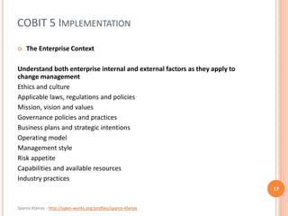 Spyros Ktenas - http://open-works.org/profiles/spyros-ktenas
COBIT 5 IMPLEMENTATION
17
 The Enterprise Context
Understand both enterprise internal and external factors as they apply to
change management
Ethics and culture
Applicable laws, regulations and policies
Mission, vision and values
Governance policies and practices
Business plans and strategic intentions
Operating model
Management style
Risk appetite
Capabilities and available resources
Industry practices
 