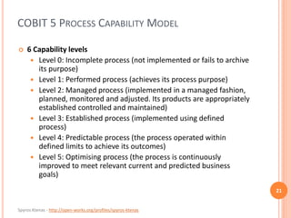 Spyros Ktenas - http://open-works.org/profiles/spyros-ktenas
COBIT 5 PROCESS CAPABILITY MODEL
21
 6 Capability levels
 Level 0: Incomplete process (not implemented or fails to archive
its purpose)
 Level 1: Performed process (achieves its process purpose)
 Level 2: Managed process (implemented in a managed fashion,
planned, monitored and adjusted. Its products are appropriately
established controlled and maintained)
 Level 3: Established process (implemented using defined
process)
 Level 4: Predictable process (the process operated within
defined limits to achieve its outcomes)
 Level 5: Optimising process (the process is continuously
improved to meet relevant current and predicted business
goals)
 