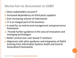 Spyros Ktenas - http://open-works.org/profiles/spyros-ktenas
DRIVERS FOR THE DEVELOPMENT OF COBIT
 More stakeholders around IT
 Increased dependency on third party suppliers
 Ever-increasing volume of information
 IT is an integral part of the business
 A need for an end-to-end management and governance
framework
 Provide further guidance in the area of innovation and
emerging technologies
 Better control over user-based IT solutions
 Alignment with other guidance and integration of ISACA
(coming from Information Systems Audit and Control
Association) frameworks
4
 