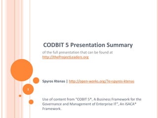 CODBIT 5 Presentation Summary
of the full presentation that can be found at
http://theProjectLeaders.org
Spyros Ktenas | http://open-works.org/?e=spyros-ktenas
Use of content from “COBIT 5®, A Business Framework for the
Governance and Management of Enterprise IT”, An ISACA®
Framework.
1
 