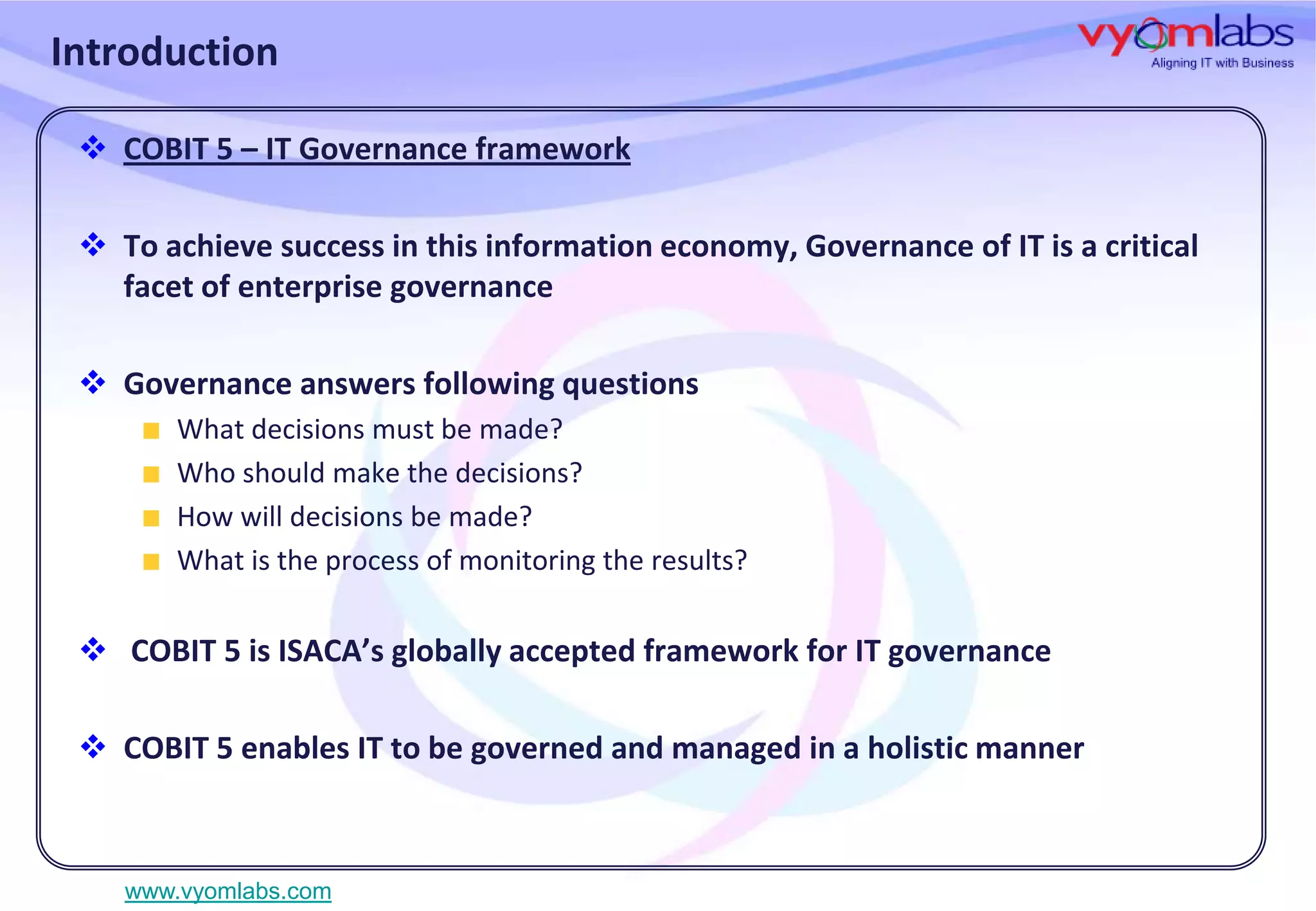 Introduction
 COBIT 5 – IT Governance framework
 To achieve success in this information economy, Governance of IT is a critical
facet of enterprise governance
 Governance answers following questions
What decisions must be made?
Who should make the decisions?
How will decisions be made?
What is the process of monitoring the results?

 COBIT 5 is ISACA’s globally accepted framework for IT governance
 COBIT 5 enables IT to be governed and managed in a holistic manner

www.vyomlabs.com

 