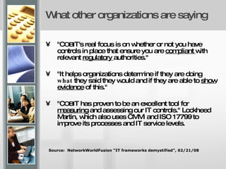 What other organizations are saying "C OBI T's real focus is on whether or not you have controls in place that ensure you are  compliant  with relevant  regulatory  authorities."  "It helps organizations determine if they are doing  what  they said they would and if they are able to  show evidence  of this."  "C OBI T has proven to be an excellent tool for  measuring  and assessing our IT controls." Lockheed Martin, which also uses CMMi and ISO 17799 to improve its processes and IT service levels.  Source:  NetworkWorldFusion “IT frameworks demystified”, 02/21/08 