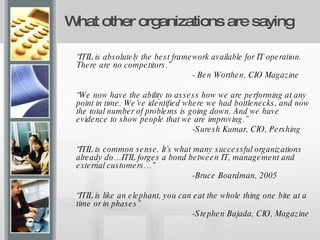 What other organizations are saying “ ITIL is absolutely the best framework available for IT operation. There are no competitors.” - Ben Worthen, CIO Magazine “ We now have the ability to assess how we are performing at any point in time. We’ve identified where we had bottlenecks, and now the total number of problems is going down. And we have evidence to show people that we are improving.” -Suresh Kumar, CIO, Pershing “ ITIL is common sense. It’s what many successful organizations already do…ITIL forges a bond between IT, management and external customers…” -Bruce Boardman, 2005 “ ITIL is like an elephant, you can eat the whole thing one bite at a time or in phases” -Stephen Bajada, CIO, Magazine 