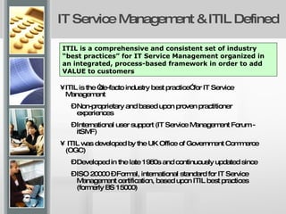 IT Service Management & ITIL Defined ITIL is the “de-facto industry best practice” for IT Service Management Non-proprietary and based upon proven practitioner experiences International user support (IT Service Management Forum - itSMF) ITIL was developed by the UK Office of Government Commerce (OGC) Developed in the late 1980s and continuously updated since ISO 20000 – Formal, international standard for IT Service Management certification, based upon ITIL best practices (formerly BS 15000) ITIL is a comprehensive and consistent set of industry “best practices” for IT Service Management organized in an integrated, process-based framework in order to add VALUE to customers 