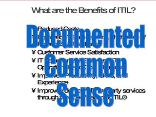 What are the Benefits of ITIL? Reduced Costs Improved IT Services through the use of Proven Best Practices Customer Service Satisfaction  IT Value through Business, IT Operational, and Goal Alignment Improved Productivity, Skills, and Experience Improved delivery of third party services through the specification of ITIL®  Documented  Common  Sense  