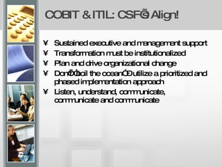 COBIT & ITIL: CSF’s Align! Sustained executive and management support Transformation must be institutionalized Plan and drive organizational change Don’t “boil the ocean” – utilize a prioritized and phased implementation approach  Listen, understand, communicate, communicate and communicate 