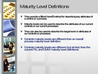 Maturity Level Definitions They provide a “short hand” method for describing key attributes of a control or a process Maturity levels can be used to describe the attributes of our current controls or our current processes They can also be used to describe the target level or attributes of our controls or processes Controls maturity levels are different than an overall process maturity level definition Controls maturity levels are different (but similar) than the current ITIL and CMMI maturity level definitions 