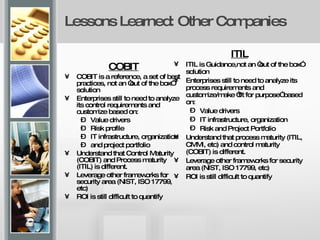 Lessons Learned: Other Companies COBIT COBIT is a reference, a set of best practices, not an “out of the box” solution Enterprises still to need to analyze its control requirements and customize based on: Value drivers Risk profile IT infrastructure, organization and project portfolio Understand that Control Maturity (COBIT) and Process maturity (ITIL) is different. Leverage other frameworks for security area (NIST, ISO 17799, etc) ROI is still difficult to quantify ITIL ITIL is Guidance,not an “out of the box” solution Enterprises still to need to analyze its process requirements and customize/make “fit for purpose” based on: Value drivers IT infrastructure, organization Risk and Project Portfolio Understand that process maturity (ITIL, CMMI, etc) and control maturity (COBIT) is different. Leverage other frameworks for security area (NIST, ISO 17799, etc) ROI is still difficult to quantify 
