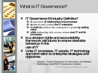 What is IT Governance?   IT Governance – Industry Definition* A  structure  of relationships and processes  to  direct and control  the IT enterprise  in order to  achieve the enterprise’s goals  by adding value  while  balancing risk versus return  over IT and its processes Is a decision rights and accountability framework (structure) to ensure desirable behaviour in the  use of IT Links IT processes, IT people, IT technology and information to enterprise strategies and objectives *Source:  Control Objectives for Information and Related Technology (CobiT®) IT Governance Institute  © 2007 IT Governance Institute. All rights reserved.  www.itgi.org 