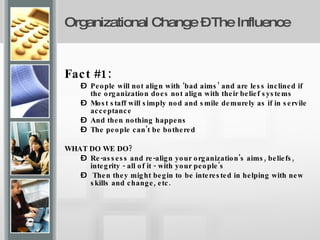 Organizational Change – The Influence   Fact #1:   People will not align with ‘bad aims’ and are less inclined if the organization does not align with their belief systems Most staff will simply nod and smile demurely as if in servile acceptance And then nothing happens The people can't be bothered WHAT DO WE DO? Re-assess and re-align your organization's aims, beliefs, integrity - all of it - with your people's Then they might begin to be interested in helping with new skills and change, etc. 