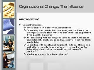Organizational Change: The Influence   WHAT DO WE DO? Consult with people! Save yourself from incorrect Assumptions Consulting with people does not mean that you hand over the organization to them - they wouldn't want the corporation if you paid them anyway No, consulting with people gives you and them a chance to understand the implications and feasibility of what you think needs doing  Consulting with people, and helping them to see things from both sides generally throws up some very good ideas for doing things better than you could have dreamt of by yourself! It helps you to see from both sides too! 