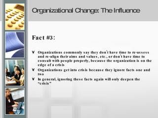 Organizational Change: The Influence Fact #3:  Organizations commonly say they don't have time to re-assess and re-align their aims and values, etc., or don't have time to consult with people properly, because the organization is on the edge of a crisis Organizations get into crisis because they ignore facts one and two In general, ignoring these facts again will only deepen the “crisis” 