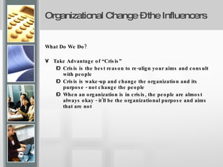 Organizational Change – the Influencers   What Do We Do? Take Advantage of “Crisis” Crisis is the best reason to re-align your aims and consult with people Crisis is wake-up and change the organization and its purpose - not change the people When an organization is in crisis, the people are almost always okay - it'll be the organizational purpose and aims that are not 
