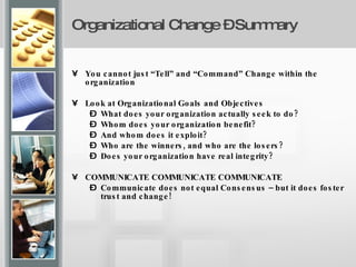 Organizational Change – Summary   You cannot just “Tell” and “Command” Change within the organization  Look at Organizational Goals and Objectives What does your organization actually seek to do?  Whom does your organization benefit?  And whom does it exploit?  Who are the winners, and who are the losers?  Does your organization have real integrity? COMMUNICATE COMMUNICATE COMMUNICATE Communicate does not equal Consensus – but it does foster trust and change! 