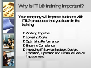 Why is ITIL® training important? Your company will improve business with ITIL® processes that you learn in the training Working Together Lowering Costs Optimizing Performance Ensuring Compliance Improving IT Service Strategy, Design, Transition, Operation and Continual Service Improvement 
