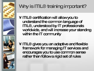 Why is ITIL® training important? ITIL® certification will allow you to understand the common language of ITIL®, understood by IT professionals worldwide, and will increase your standing within the IT community ITIL® gives you an adaptive and flexible framework for managing IT services and encourages you to use common sense rather than follow a rigid set of rules  
