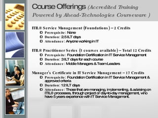 Course Offerings  (Accredited Training Powered by Ahead-Technologies Courseware )   ITIL® Service Management (Foundations) – 2 Credits Prerequisite:  None Duration:  2.5 ILT days Attendance:  Anyone working in IT ITIL® Practitioner Series (5 courses available) – Total 12 Credits Prerequisite:  Foundation Certification in IT Service Management Duration:  3 ILT days for each course  Attendance:  Middle Managers & Team Leaders Manager’s Certificate in IT Service Management – 17 Credits  Prerequisite:  Foundation Certification in IT Service Management & approved criteria Duration:  12 ILT days Attendance:  Those that are managing, implementing, & advising on ITIL® processes, through project or day-to-day management, who have 5 years experience with IT Service Management. 