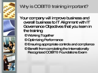 Why is COBIT® training important? Your company will improve business and overall business to IT Alignment with IT Governance Objectives that you learn in the training Working Together Optimizing Performance  Ensuring appropriate controls and compliance  Benefit from completing the Internationally Recognized COBIT® Foundations Exam  