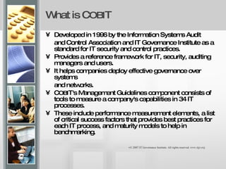 What is C OBI T Developed in 1996 by the Information Systems Audit  and Control Association and IT Governance Institute as a standard for IT security and control practices.  Provides a reference framework for IT, security, auditing managers and users.  It helps companies deploy effective governance over systems  and networks. C OBI T's Management Guidelines component consists of tools to measure a company's capabilities in 34 IT processes.  These include performance measurement elements, a list of critical success factors that provides best practices for each IT process, and maturity models to help in benchmarking. © 2007 IT Governance Institute. All rights reserved.  www.itgi.org 