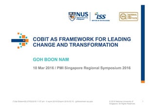 COBIT AS FRAMEWORK FOR LEADING
CHANGE AND TRANSFORMATION
GOH BOON NAM
10 Mar 2016 / PMI Singapore Regional Symposium 2016
(Total Slides=50) 07/03/2016 11:07 am - h:spmi 2016-03spmi 2016-03-10 - gohboonnam iss.pptx © 2016 National University of
Singapore. All Rights Reserved.
1
 