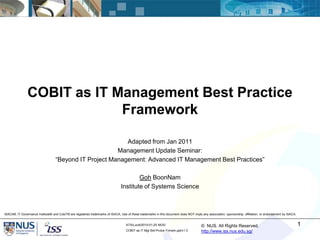COBIT as IT Management Best Practice
                             Framework

                                                           Adapted from Jan 2011
                                                        Management Update Seminar:
                                   “Beyond IT Project Management: Advanced IT Management Best Practices”

                                                                                         Goh BoonNam
                                                                                 Institute of Systems Science



ISACA®, IT Governance Institute® and CobiT® are registered trademarks of ISACA, Use of these trademarks in this document does NOT imply any association, sponsorship, affiliation, or endorsement by ISACA.


                                                                                    ATA/Lucid/2010-01-25 MUS/                           © NUS. All Rights Reserved.                                           1
                                                                                    COBIT as IT Mgt Bst-Prctce Frmwrk.ppt/v1.0          http://www.iss.nus.edu.sg/
 