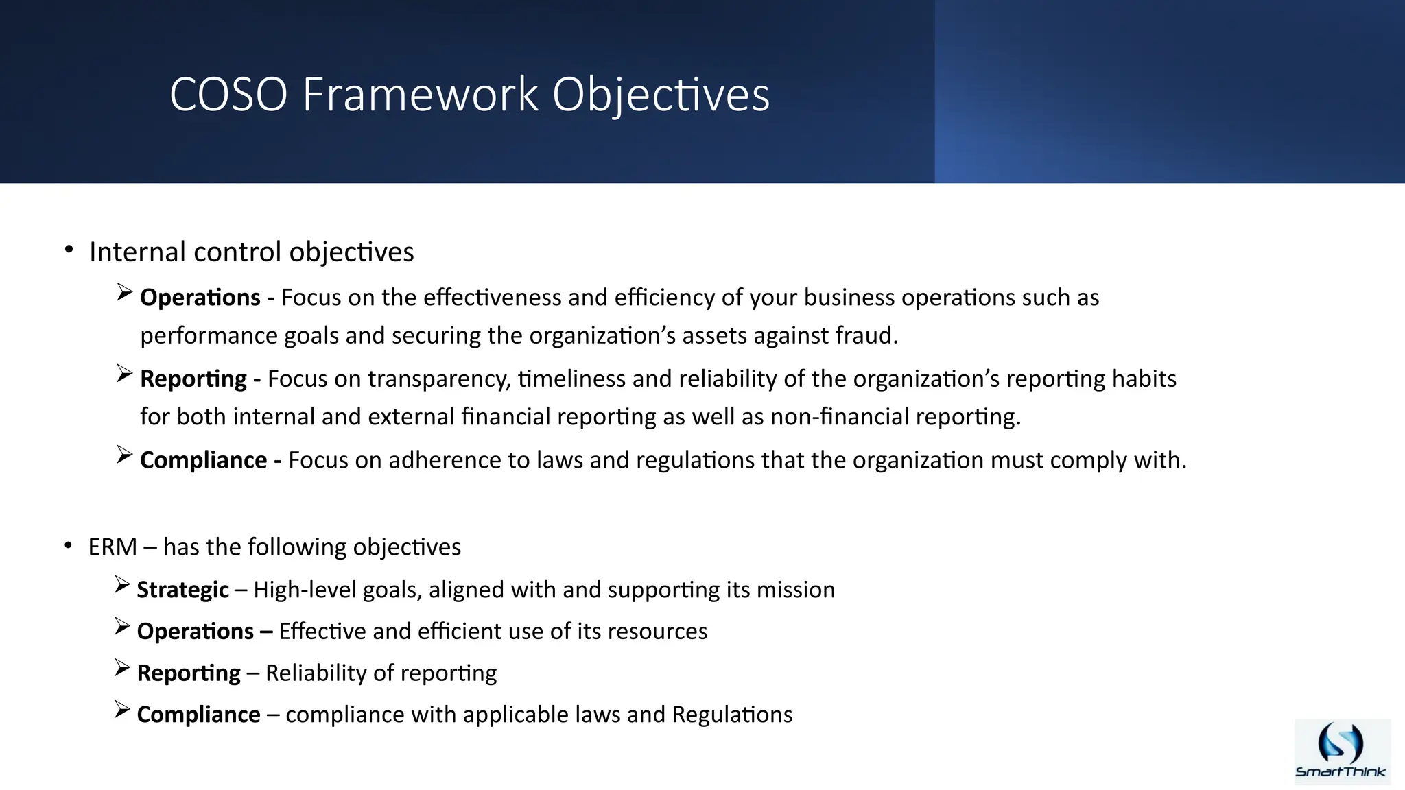 COSO Framework Objectives
• Internal control objectives
 Operations - Focus on the effectiveness and efficiency of your business operations such as
performance goals and securing the organization’s assets against fraud.
 Reporting - Focus on transparency, timeliness and reliability of the organization’s reporting habits
for both internal and external financial reporting as well as non-financial reporting.
 Compliance - Focus on adherence to laws and regulations that the organization must comply with.
• ERM – has the following objectives
 Strategic – High-level goals, aligned with and supporting its mission
 Operations – Effective and efficient use of its resources
 Reporting – Reliability of reporting
 Compliance – compliance with applicable laws and Regulations
 