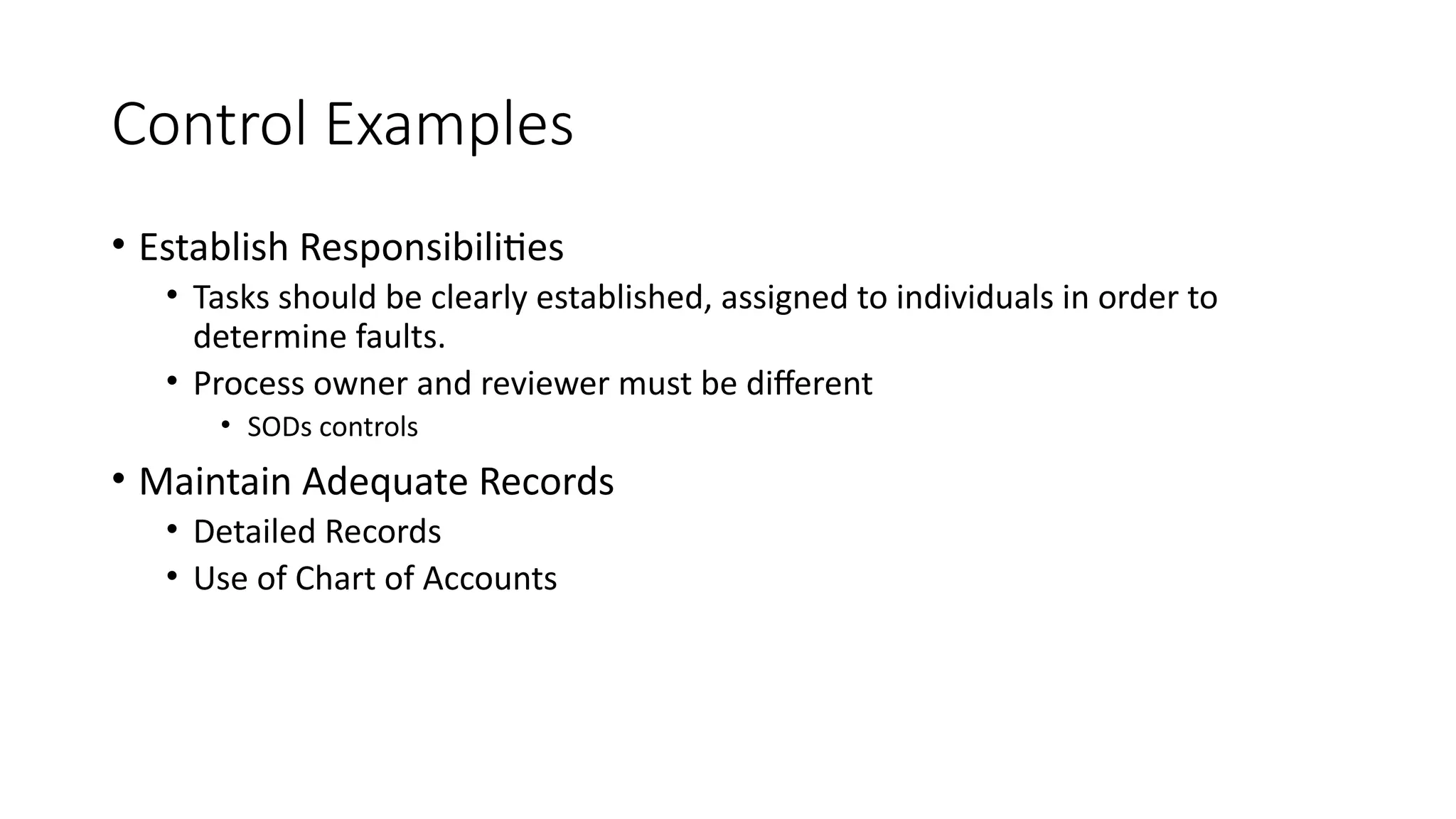 Control Examples
• Establish Responsibilities
• Tasks should be clearly established, assigned to individuals in order to
determine faults.
• Process owner and reviewer must be different
• SODs controls
• Maintain Adequate Records
• Detailed Records
• Use of Chart of Accounts
 