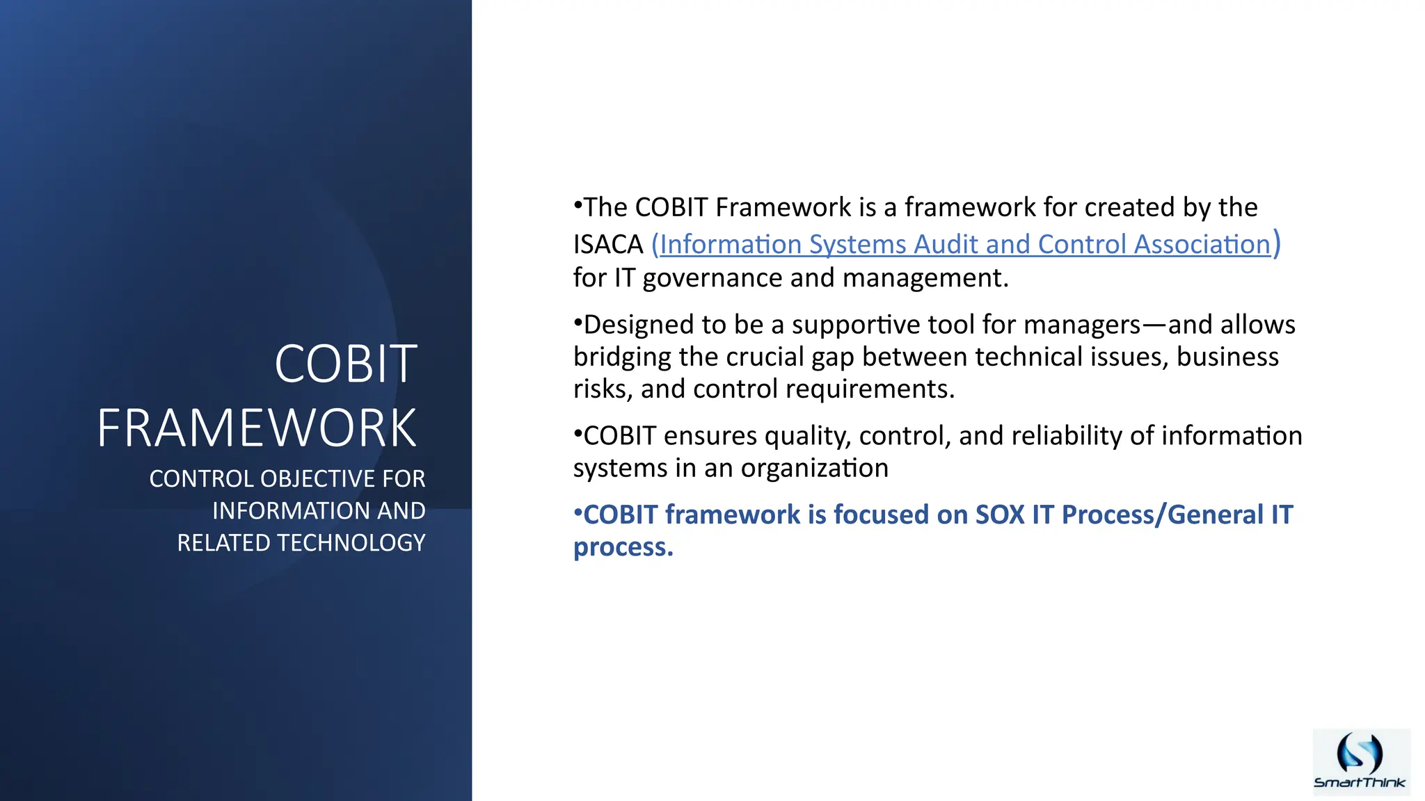COBIT
FRAMEWORK
•The COBIT Framework is a framework for created by the
ISACA (Information Systems Audit and Control Association)
for IT governance and management.
•Designed to be a supportive tool for managers—and allows
bridging the crucial gap between technical issues, business
risks, and control requirements.
•COBIT ensures quality, control, and reliability of information
systems in an organization
•COBIT framework is focused on SOX IT Process/General IT
process.
CONTROL OBJECTIVE FOR
INFORMATION AND
RELATED TECHNOLOGY
 
