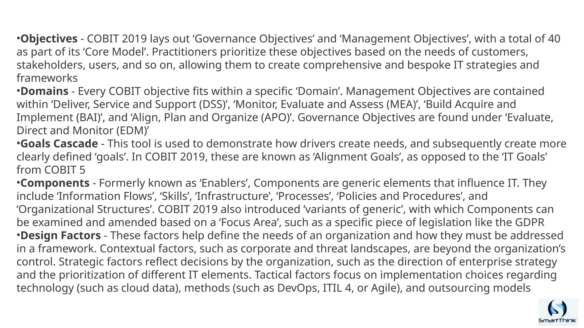 •Objectives - COBIT 2019 lays out ‘Governance Objectives’ and ‘Management Objectives’, with a total of 40
as part of its ‘Core Model’. Practitioners prioritize these objectives based on the needs of customers,
stakeholders, users, and so on, allowing them to create comprehensive and bespoke IT strategies and
frameworks
•Domains - Every COBIT objective fits within a specific ‘Domain’. Management Objectives are contained
within ‘Deliver, Service and Support (DSS)’, ‘Monitor, Evaluate and Assess (MEA)’, ‘Build Acquire and
Implement (BAI)’, and ‘Align, Plan and Organize (APO)’. Governance Objectives are found under ‘Evaluate,
Direct and Monitor (EDM)’
•Goals Cascade - This tool is used to demonstrate how drivers create needs, and subsequently create more
clearly defined ‘goals’. In COBIT 2019, these are known as ‘Alignment Goals’, as opposed to the ‘IT Goals’
from COBIT 5
•Components - Formerly known as ‘Enablers’, Components are generic elements that influence IT. They
include ‘Information Flows’, ‘Skills’, ‘Infrastructure’, ‘Processes’, ‘Policies and Procedures’, and
‘Organizational Structures’. COBIT 2019 also introduced ‘variants of generic’, with which Components can
be examined and amended based on a ‘Focus Area’, such as a specific piece of legislation like the GDPR
•Design Factors - These factors help define the needs of an organization and how they must be addressed
in a framework. Contextual factors, such as corporate and threat landscapes, are beyond the organization’s
control. Strategic factors reflect decisions by the organization, such as the direction of enterprise strategy
and the prioritization of different IT elements. Tactical factors focus on implementation choices regarding
technology (such as cloud data), methods (such as DevOps, ITIL 4, or Agile), and outsourcing models
 
