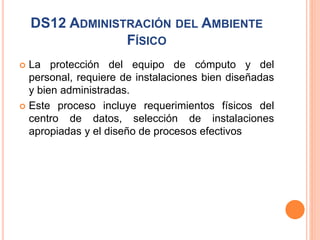 DS12 ADMINISTRACIÓN DEL AMBIENTE
FÍSICO
 La protección del equipo de cómputo y del
personal, requiere de instalaciones bien diseñadas
y bien administradas.
 Este proceso incluye requerimientos físicos del
centro de datos, selección de instalaciones
apropiadas y el diseño de procesos efectivos
 