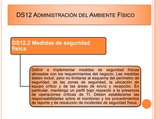 DS12 ADMINISTRACIÓN DEL AMBIENTE FÍSICO
DS12.2 Medidas de seguridad
física
Definir e implementar medidas de seguridad físicas
alineadas con los requerimientos del negocio. Las medidas
deben incluir, pero no limitarse al esquema del perímetro de
seguridad, de las zonas de seguridad, la ubicación de
equipo crítico y de las áreas de envío y recepción. En
particular, mantenga un perfil bajo respecto a la presencia
de operaciones críticas de TI. Deben establecerse las
responsabilidades sobre el monitoreo y los procedimientos
de reporte y de resolución de incidentes de seguridad física.
 