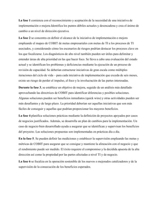 La fase 1 comienza con el reconocimiento y aceptación de la necesidad de una iniciativa de
implementación o mejora.Identifica los puntos débiles actuales y desencadena y crea el ánimo de
cambio a un nivel de dirección ejecutiva.
La fase 2 se concentra en definir el alcance de la iniciativa de implementación o mejora
empleando el mapeo de COBIT de metas empresariales con metas de TI a los procesos de TI
asociados, y considerando cómo los escenarios de riesgos podrían destacar los procesos clave en
los que focalizarse. Los diagnósticos de alto nivel también pueden ser útiles para delimitar y
entender áreas de alta prioridad en las que hacer foco. Se lleva a cabo una evaluación del estado
actual y se identifican los problemas y deficiencias mediante la ejecución de un proceso de
revisión de capacidad. Se deberían estructurar iniciativas de gran escala como múltiples
iteraciones del ciclo de vida – para cada iniciativa de implementación que exceda de seis meses,
existe un riesgo de perder el impulso, el foco y la involucración de las partes interesadas.
Durante la fase 3, se establece un objetivo de mejora, seguido de un análisis más detallado
aprovechando las directrices de COBIT para identificar diferencias y posibles soluciones.
Algunas soluciones pueden ser beneficios inmediatos (quick wins) y otras actividades pueden ser
más desafiantes y de largo plazo. La prioridad deberían ser aquellas iniciativas que son más
fáciles de conseguir y aquellas que podrían proporcionar los mayores beneficios.
La fase 4 planifica soluciones prácticas mediante la definición de proyectos apoyados por casos
de negocios justificados. Además, se desarrolla un plan de cambios para la implementación. Un
caso de negocio bien desarrollado ayuda a asegurar que se identifican y supervisan los beneficios
del proyecto. Las soluciones propuestas son implementadas en prácticas día a día.
En la fase 5. Se pueden definir las mediciones y establecer la supervisión empleando las metas y
métricas de COBIT para asegurar que se consigue y mantiene la alineación con el negocio y que
el rendimiento puede ser medido. El éxito requiere el compromiso y la decidida apuesta de la alta
dirección así como la propiedad por las partes afectadas a nivel TI y de negocio.
La fase 6 se focaliza en la operación sostenible de los nuevos o mejorados catalizadores y de la
supervisión de la consecución de los beneficios esperados.
 